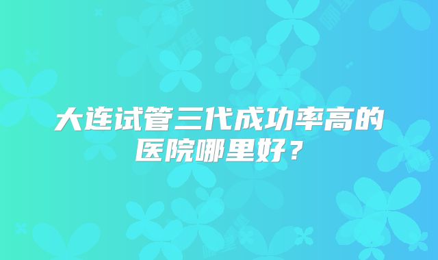 大连试管三代成功率高的医院哪里好？