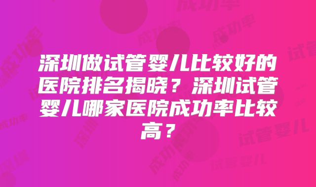 深圳做试管婴儿比较好的医院排名揭晓？深圳试管婴儿哪家医院成功率比较高？