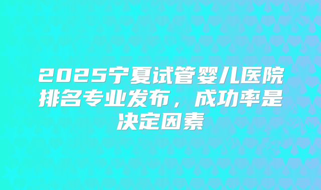 2025宁夏试管婴儿医院排名专业发布，成功率是决定因素