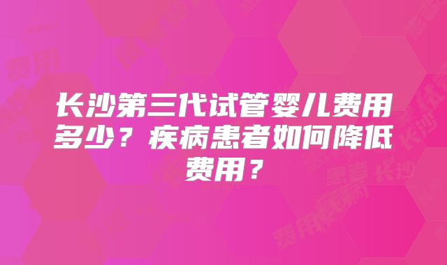 长沙第三代试管婴儿费用多少？疾病患者如何降低费用？