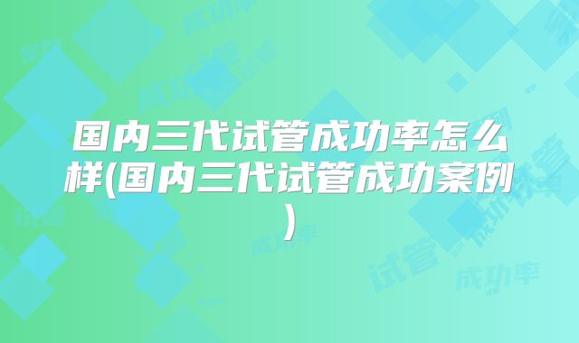 国内三代试管成功率怎么样(国内三代试管成功案例)