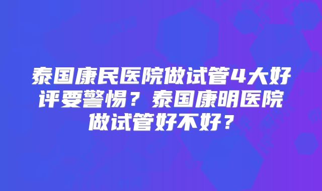 泰国康民医院做试管4大好评要警惕？泰国康明医院做试管好不好？