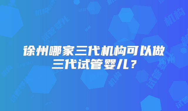 徐州哪家三代机构可以做三代试管婴儿？