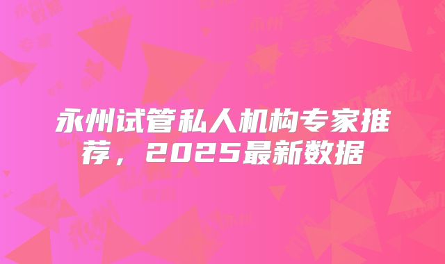 永州试管私人机构专家推荐，2025最新数据