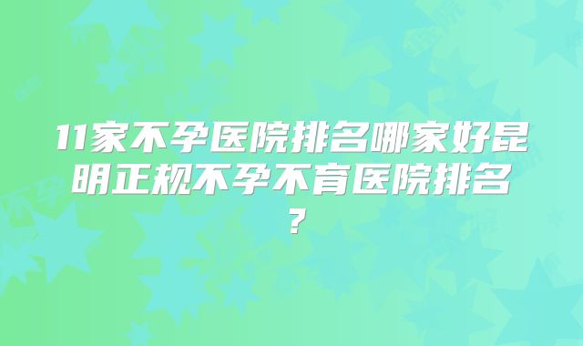 11家不孕医院排名哪家好昆明正规不孕不育医院排名？