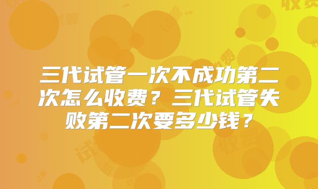 三代试管一次不成功第二次怎么收费？三代试管失败第二次要多少钱？