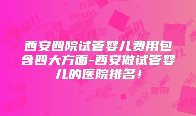 西安四院试管婴儿费用包含四大方面-西安做试管婴儿的医院排名！