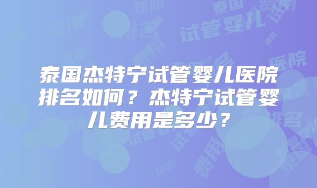 泰国杰特宁试管婴儿医院排名如何?杰特宁试管婴儿费用是多少?