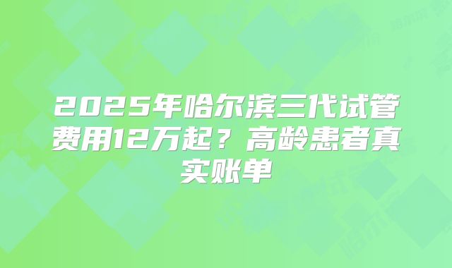 2025年哈尔滨三代试管费用12万起？高龄患者真实账单