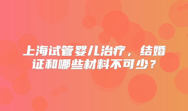 上海试管婴儿治疗，结婚证和哪些材料不可少？