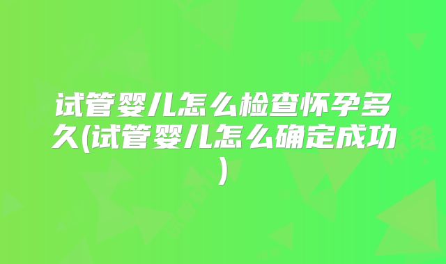 试管婴儿怎么检查怀孕多久(试管婴儿怎么确定成功)