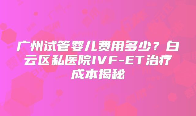 广州试管婴儿费用多少？白云区私医院IVF-ET治疗成本揭秘