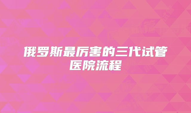 俄罗斯最厉害的三代试管医院流程