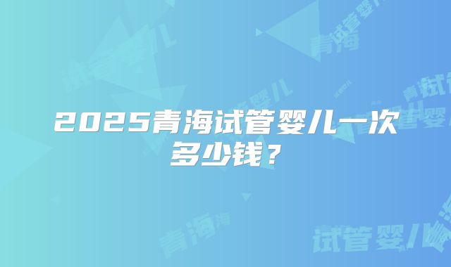 2025青海试管婴儿一次多少钱？