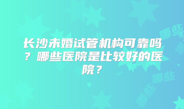 长沙未婚试管机构可靠吗？哪些医院是比较好的医院？
