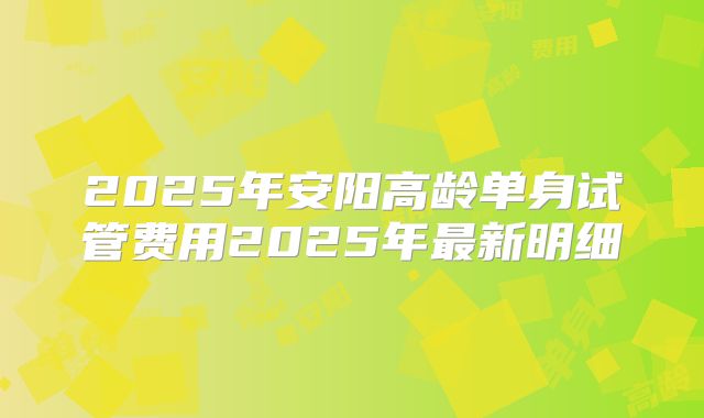 2025年安阳高龄单身试管费用2025年最新明细