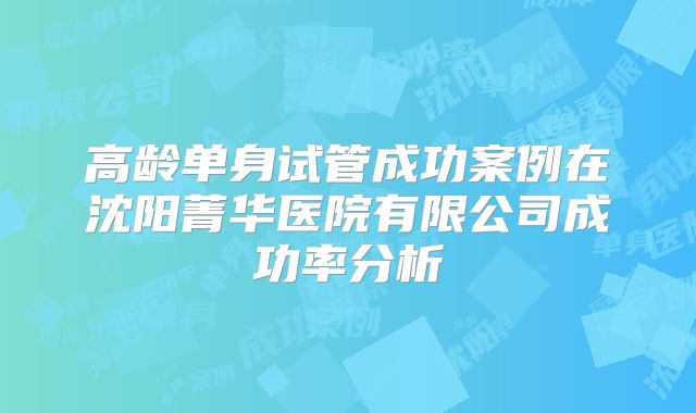 高龄单身试管成功案例在沈阳菁华医院有限公司成功率分析