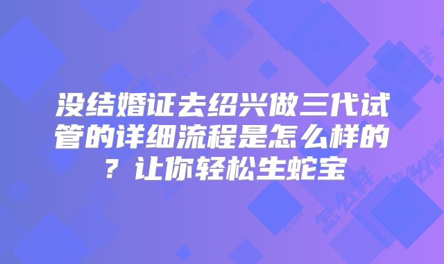 没结婚证去绍兴做三代试管的详细流程是怎么样的？让你轻松生蛇宝