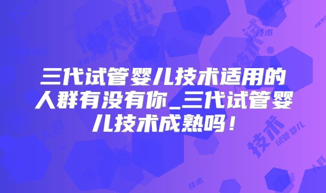 三代试管婴儿技术适用的人群有没有你_三代试管婴儿技术成熟吗！