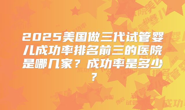 2025美国做三代试管婴儿成功率排名前三的医院是哪几家？成功率是多少？