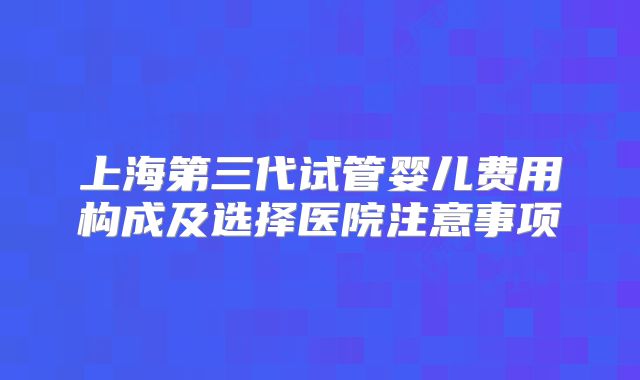 上海第三代试管婴儿费用构成及选择医院注意事项