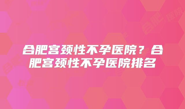 合肥宫颈性不孕医院？合肥宫颈性不孕医院排名