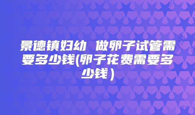 景德镇妇幼 做卵子试管需要多少钱(卵子花费需要多少钱)