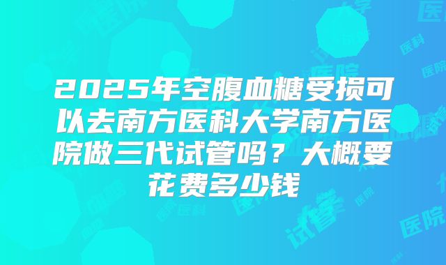 2025年空腹血糖受损可以去南方医科大学南方医院做三代试管吗?大概要花费多少钱