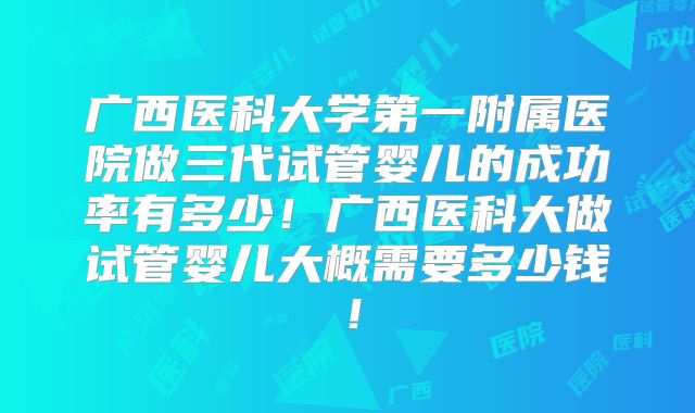 广西医科大学第一附属医院做三代试管婴儿的成功率有多少！广西医科大做试管婴儿大概需要多少钱！