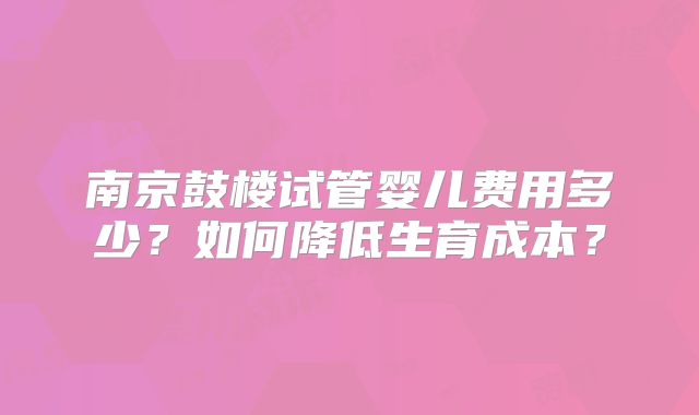 南京鼓楼试管婴儿费用多少？如何降低生育成本？
