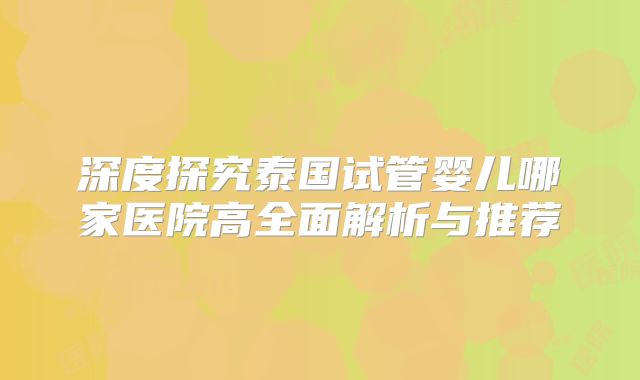 深度探究泰国试管婴儿哪家医院高全面解析与推荐