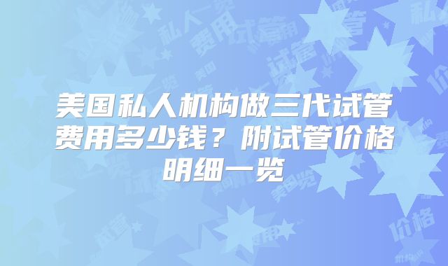 美国私人机构做三代试管费用多少钱?附试管价格明细一览