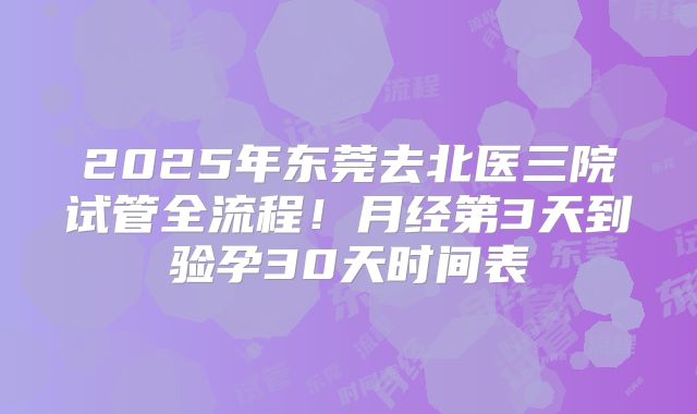 2025年东莞去北医三院试管全流程！月经第3天到验孕30天时间表