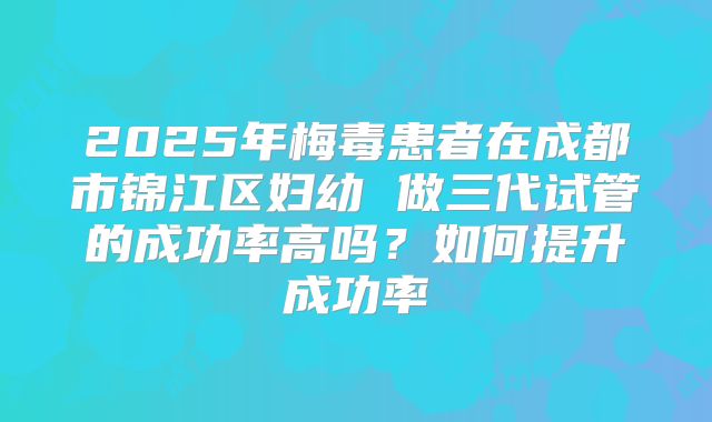 2025年梅毒患者在成都市锦江区妇幼 做三代试管的成功率高吗?如何提升成功率