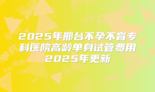 2025年邢台不孕不育专科医院高龄单身试管费用2025年更新