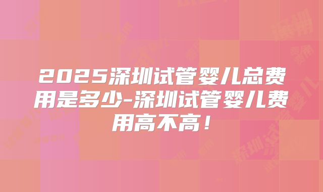2025深圳试管婴儿总费用是多少-深圳试管婴儿费用高不高！