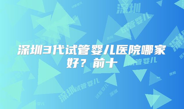 深圳3代试管婴儿医院哪家好？前十