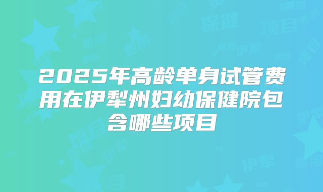 2025年高龄单身试管费用在伊犁州妇幼保健院包含哪些项目