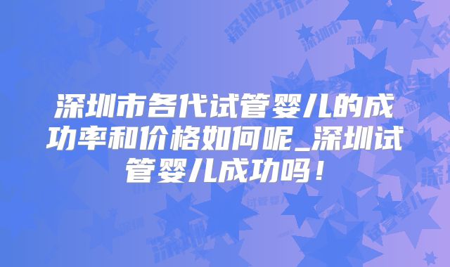 深圳市各代试管婴儿的成功率和价格如何呢_深圳试管婴儿成功吗！