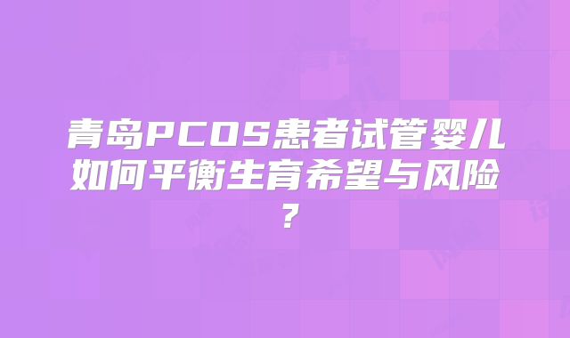 青岛PCOS患者试管婴儿如何平衡生育希望与风险？