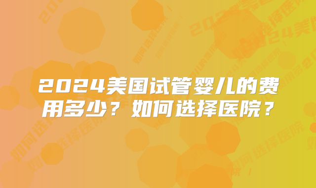 2024美国试管婴儿的费用多少?如何选择医院?