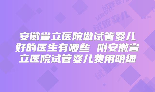 安徽省立医院做试管婴儿好的医生有哪些 附安徽省立医院试管婴儿费用明细