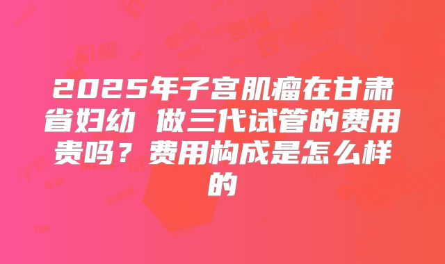 2025年子宫肌瘤在甘肃省妇幼 做三代试管的费用贵吗？费用构成是怎么样的