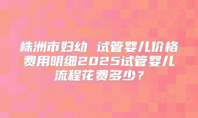株洲市妇幼 试管婴儿价格费用明细2025试管婴儿流程花费多少？