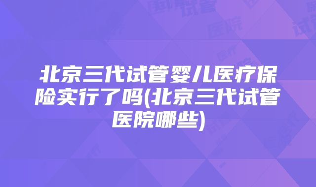 北京三代试管婴儿医疗保险实行了吗(北京三代试管医院哪些)