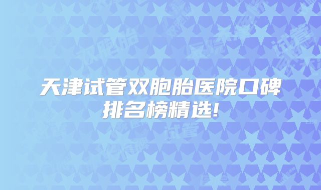 天津试管双胞胎医院口碑排名榜精选!