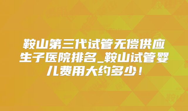 鞍山第三代试管无偿供应生子医院排名_鞍山试管婴儿费用大约多少!