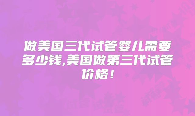 做美国三代试管婴儿需要多少钱,美国做第三代试管价格！
