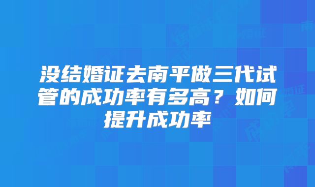 没结婚证去南平做三代试管的成功率有多高？如何提升成功率