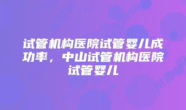 试管机构医院试管婴儿成功率，中山试管机构医院试管婴儿